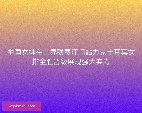 中国女排在世界联赛江门站力克土耳其女排全胜晋级展现强大实力